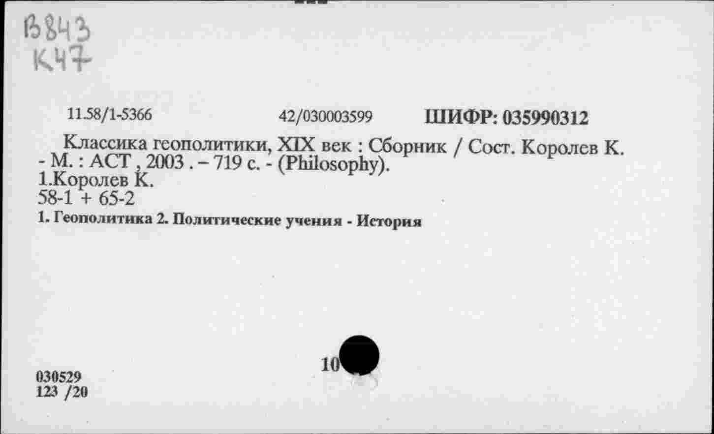 ﻿К.ЧТ
П.58/1-5366	42/030003599 ШИФР: 035990312
Классика геополитики, XIX век : Сборник / Сост. Королев К.
- М.: ACT , 2003 . - 719 с. - (Philosophy).
1. Королев К.
58-1 + 65-2
1. Геополитика 2. Политические учения - История
030529
123 /20
